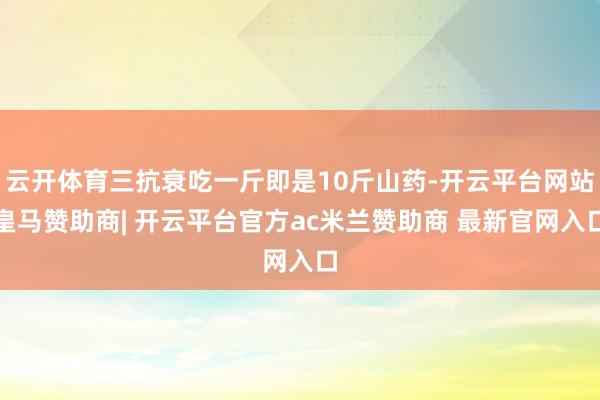 云开体育三抗衰吃一斤即是10斤山药-开云平台网站皇马赞助商| 开云平台官方ac米兰赞助商 最新官网入口