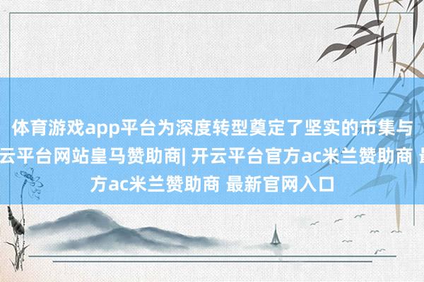 体育游戏app平台为深度转型奠定了坚实的市集与生态基础-开云平台网站皇马赞助商| 开云平台官方ac米兰赞助商 最新官网入口