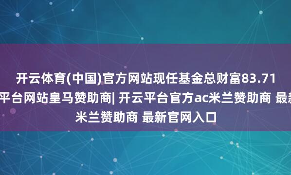 开云体育(中国)官方网站现任基金总财富83.71亿元-开云平台网站皇马赞助商| 开云平台官方ac米兰赞助商 最新官网入口