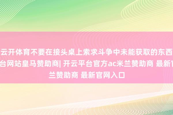 云开体育不要在接头桌上索求斗争中未能获取的东西-开云平台网站皇马赞助商| 开云平台官方ac米兰赞助商 最新官网入口