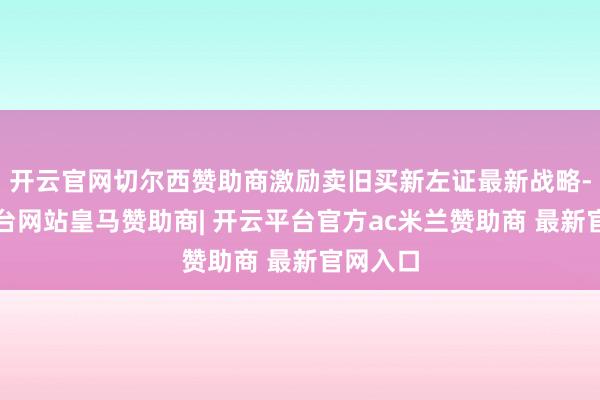 开云官网切尔西赞助商激励卖旧买新左证最新战略-开云平台网站皇马赞助商| 开云平台官方ac米兰赞助商 最新官网入口