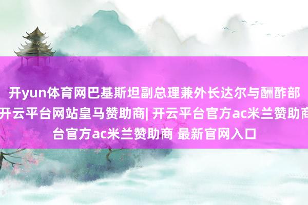 开yun体育网巴基斯坦副总理兼外长达尔与酬酢部官员召开会议-开云平台网站皇马赞助商| 开云平台官方ac米兰赞助商 最新官网入口