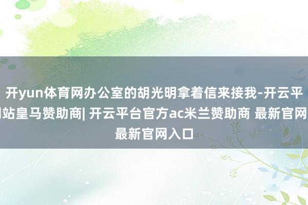 开yun体育网办公室的胡光明拿着信来接我-开云平台网站皇马赞助商| 开云平台官方ac米兰赞助商 最新官网入口
