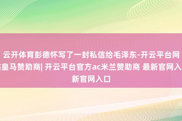 云开体育彭德怀写了一封私信给毛泽东-开云平台网站皇马赞助商| 开云平台官方ac米兰赞助商 最新官网入口