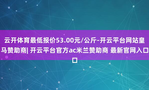 云开体育最低报价53.00元/公斤-开云平台网站皇马赞助商| 开云平台官方ac米兰赞助商 最新官网入口