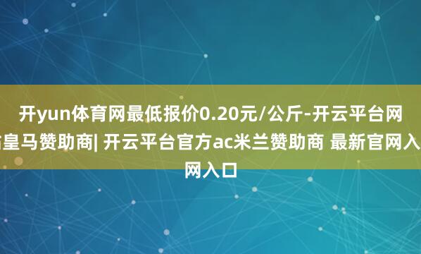 开yun体育网最低报价0.20元/公斤-开云平台网站皇马赞助商| 开云平台官方ac米兰赞助商 最新官网入口