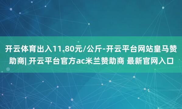 开云体育出入11.80元/公斤-开云平台网站皇马赞助商| 开云平台官方ac米兰赞助商 最新官网入口