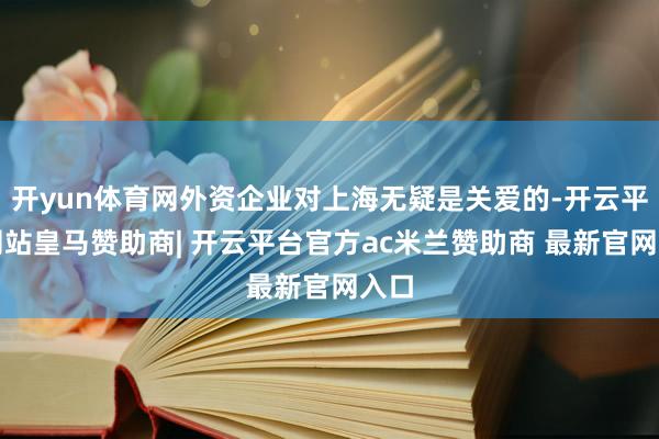 开yun体育网外资企业对上海无疑是关爱的-开云平台网站皇马赞助商| 开云平台官方ac米兰赞助商 最新官网入口