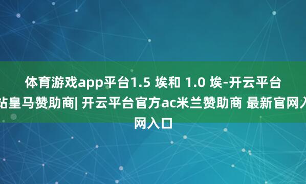 体育游戏app平台1.5 埃和 1.0 埃-开云平台网站皇马赞助商| 开云平台官方ac米兰赞助商 最新官网入口