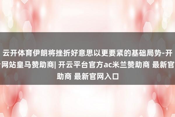 云开体育伊朗将挫折好意思以更要紧的基础局势-开云平台网站皇马赞助商| 开云平台官方ac米兰赞助商 最新官网入口