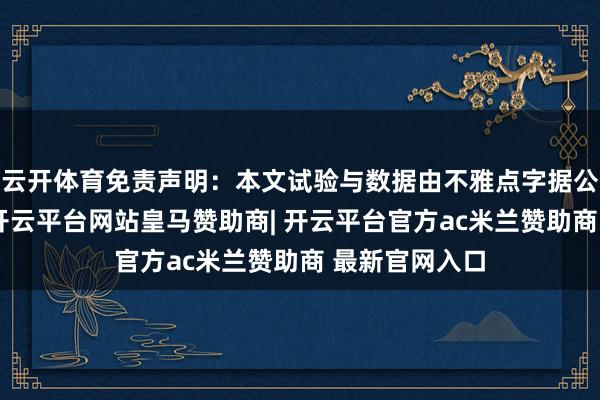 云开体育免责声明:本文试验与数据由不雅点字据公开信息整理-开云平台网站皇马赞助商| 开云平台官方ac米兰赞助商 最新官网入口