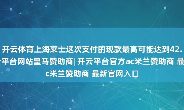 开云体育上海莱士这次支付的现款最高可能达到42.5亿元-开云平台网站皇马赞助商| 开云平台官方ac米兰赞助商 最新官网入口