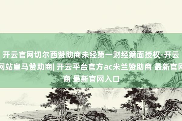 开云官网切尔西赞助商未经第一财经籍面授权-开云平台网站皇马赞助商| 开云平台官方ac米兰赞助商 最新官网入口