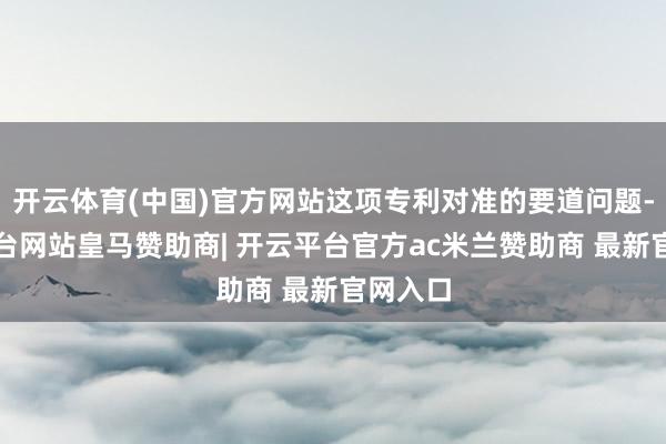 开云体育(中国)官方网站这项专利对准的要道问题-开云平台网站皇马赞助商| 开云平台官方ac米兰赞助商 最新官网入口