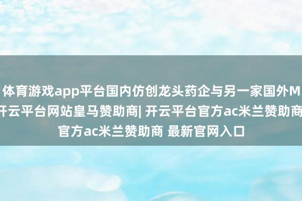 体育游戏app平台国内仿创龙头药企与另一家国外MNC终了公约-开云平台网站皇马赞助商| 开云平台官方ac米兰赞助商 最新官网入口