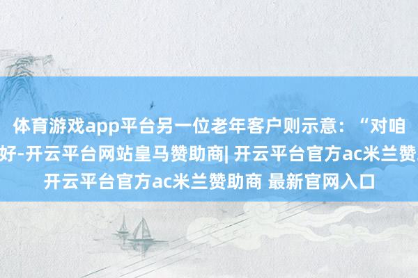 体育游戏app平台另一位老年客户则示意:“对咱们老年东谈主很友好-开云平台网站皇马赞助商| 开云平台官方ac米兰赞助商 最新官网入口