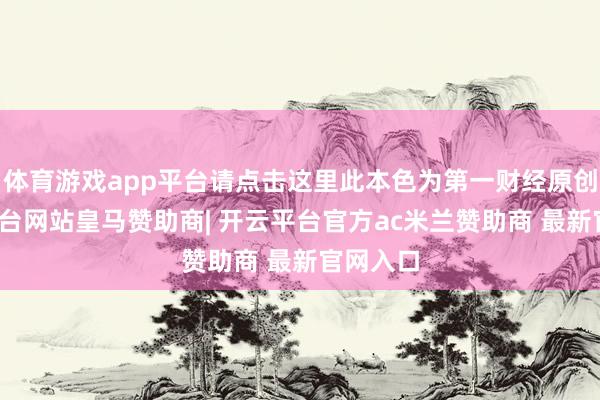 体育游戏app平台请点击这里此本色为第一财经原创-开云平台网站皇马赞助商| 开云平台官方ac米兰赞助商 最新官网入口