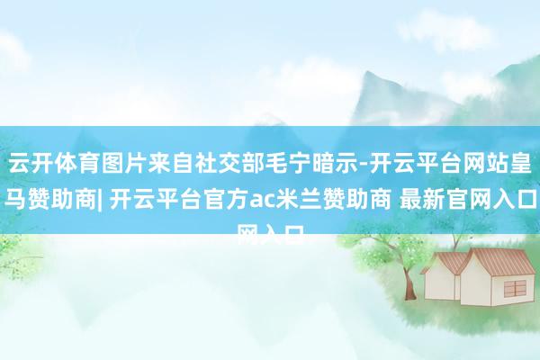 云开体育图片来自社交部毛宁暗示-开云平台网站皇马赞助商| 开云平台官方ac米兰赞助商 最新官网入口
