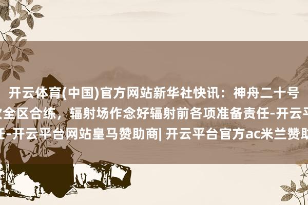 开云体育(中国)官方网站新华社快讯：神舟二十号任务22日完成临了一次全区合练，辐射场作念好辐射前各项准备责任-开云平台网站皇马赞助商| 开云平台官方ac米兰赞助商 最新官网入口